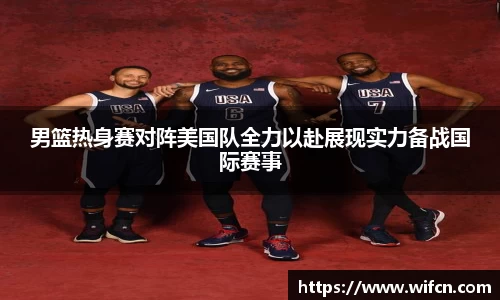 男篮热身赛对阵美国队全力以赴展现实力备战国际赛事